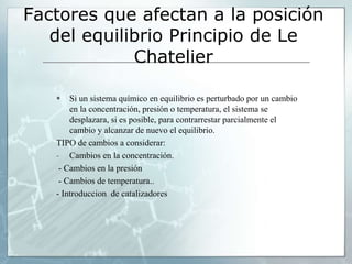 Factores que afectan a la posición
del equilibrio Principio de Le
Chatelier
 Si un sistema químico en equilibrio es perturbado por un cambio
en la concentración, presión o temperatura, el sistema se
desplazara, si es posible, para contrarrestar parcialmente el
cambio y alcanzar de nuevo el equilibrio.
TIPO de cambios a considerar:
- Cambios en la concentración.
- Cambios en la presión
- Cambios de temperatura..
- Introduccion de catalizadores
 