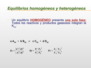 Equilibrios homogéneos y heterogéneos
 Un equilibrio HOMOGÉNEO presenta una sola fase;
Todos los reactivos y productos gaseosos integran la
Keq.
a A(g) + b B(g)  c C(g) + d D(g)
b
B
a
A
d
D
c
C
PP
PP
Kp =
[ ] [ ]
[ ] [ ]ba
dc
BA
DC
Kc = b
B
a
A
d
D
c
C
XX
XX
Kx =
 