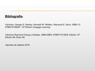 Bibliografía:
•Química. George G. Stanley, Kenneth W. Whitten, Raymond E. Davis. ISBN-13:
9786075199597. 10ª Edición Cengage Learning.
•Química Raymond Chang y Goldsby. ISBN-ISBN: 9786071513939. Edición 12ª
Edición Mc Graw Hill.
•Apuntes de cátedra 2019.
 