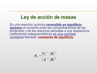 Ley de acción de masas
En una reacción química reversible en equilibrio
químico el cociente entre las concentraciones de los
productos y de los reactivos elevadas a sus respectivos
coeficientes estequiométricos es una cantidad
constante llamada: constante de equilibrio.
[ ] [ ]
[ ] [ ] ba
dc
c
BA
DC
K =
 
