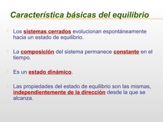  Los sistemas cerrados evolucionan espontáneamente
hacia un estado de equilibrio.
 La composición del sistema permanece constante en el
tiempo.
 Es un estado dinámico.
 Las propiedades del estado de equilibrio son las mismas,
independientemente de la dirección desde la que se
alcanza.
Característica básicas del equilibrio
 