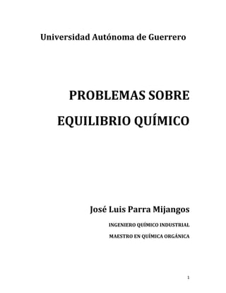1	
Universidad	Autónoma	de	Guerrero	
	
	
	
	
PROBLEMAS	SOBRE	
EQUILIBRIO	QUÍMICO	
	
	
	
	
	
	
	
José	Luis	Parra	Mijangos	
INGENIERO	QUÍMICO	INDUSTRIAL	
MAESTRO	EN	QUÍMICA	ORGÁNICA	
	
	 	
 