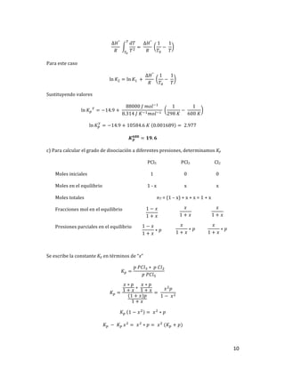 10	
∆𝐻°
𝑅
	
𝑑𝑇
𝑇]
u
uv
= 	
∆𝐻°
𝑅
	
1
𝑇$
−	
1
𝑇
	
Para	este	caso	
ln 𝐾] = ln 𝐾,	 +	
∆𝐻°
𝑅
	
1
𝑇$
−	
1
𝑇
	
Sustituyendo	valores	
ln 𝐾T
u
= −14.9 +	
88000	𝐽	𝑚𝑜𝑙+,
8.314	𝐽	𝐾+,𝑚𝑜𝑙+,	
	
1
298	𝐾
−	
1
600	𝐾
		
ln 𝐾T
u
= −14.9 + 10584.6	𝐾	 0.001689 = 	2.977	
𝑲𝒑
𝟔𝟎𝟎
= 𝟏𝟗. 𝟔	
c)	Para	calcular	el	grado	de	disociación	a	diferentes	presiones,	determinamos	Kp		
	 PCl5	 PCl3	 Cl2	
Moles	iniciales	 1	 0	 0	
Moles	en	el	equilibrio	 1	-	x	 x	 x	
Moles	totales		 nT	=	(1	–	x)	+	x	+	x	=	1	+	x	
Fracciones	mol	en	el	equilibrio	 1 − 𝑥
1 + 𝑥
	
𝑥
1 + 𝑥
	
𝑥
1 + 𝑥
	
Presiones	parciales	en	el	equilibrio	 1 − 𝑥
1 + 𝑥
∗ 𝑝	
𝑥
1 + 𝑥
∗ 𝑝	
𝑥
1 + 𝑥
∗ 𝑝	
	
Se	escribe	la	constante	Kp	en	términos	de	“x”	
𝐾T =
𝑝	𝑃𝐶𝑙l ∗ 	𝑝	𝐶𝑙]
𝑝	𝑃𝐶𝑙#
	
𝐾T =
𝑥 ∗ 𝑝
1 + 𝑥
∗	
𝑥 ∗ 𝑝
1 + 𝑥
1 + 𝑥 𝑝
1 + 𝑥
= 	
𝑥]
𝑝
1 −	𝑥]
	
𝐾T	 1 − 𝑥]
= 	𝑥]
∗ 𝑝	
𝐾T	 −	𝐾T	𝑥]
= 	𝑥]
∗ 𝑝 = 	𝑥]
	(𝐾T + 𝑝)	
 