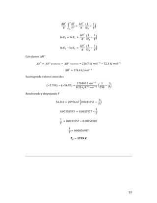 13	
∆𝐻°
𝑅
	
𝑑𝑇
𝑇]
u
uv
= 	
∆𝐻°
𝑅
	
1
𝑇$
−	
1
𝑇
	
ln 𝐾] = ln 𝐾,	 +	
∆𝐻°
𝑅
	
1
𝑇$
−	
1
𝑇
	
ln 𝐾] − ln 𝐾,	 = 	
∆𝐻°
𝑅
	
1
𝑇$
−	
1
𝑇
	
Calculamos	DH°	
∆𝐻°
= 	∆𝐻°	𝑝𝑟𝑜𝑑𝑢𝑐𝑡𝑜𝑠 −	∆𝐻°	𝑟𝑒𝑎𝑐𝑡𝑖𝑣𝑜𝑠 =	226.7	𝑘𝐽	𝑚𝑜𝑙+,
− 52.3	𝑘𝐽	𝑚𝑜𝑙+,
	
∆𝐻°
= 174.4	𝑘𝐽	𝑚𝑜𝑙+,
	
Sustituyendo	valores	conocidos	
	(−2.708) − (−56.95) =
174400	𝐽	𝑚𝑜𝑙+,
8.314	𝐽𝐾+,𝑚𝑜𝑙+,
	
1
298
−	
1
𝑇
	
Resolviendo	y	despejando	T	
54.242 = 20976.67 0.0033557 −	
1
𝑇
	
0.00258583	 = 0.0033557 −
1
𝑇
	
1
𝑇
	= 0.0033557 − 0.00258583	
1
𝑇
= 0.00076987	
𝑻𝟐 = 𝟏𝟐𝟗𝟗	𝑲	
	
	
	
	 	
 