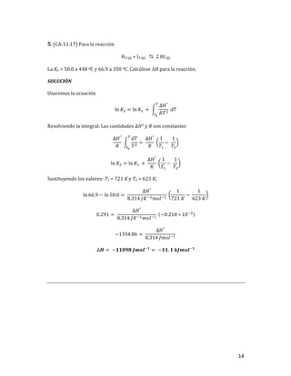 14	
5.	(CA-11.17)	Para	la	reacción		
H2	(g)	+	I2	(g)	 D		2	HI	(g)	
La	Kp	=	50.0	a	448	0C	y	66.9	a	350	0C.	Calcúlese	DH	para	la	reacción.	
SOLUCIÓN	
Usaremos	la	ecuación	
ln 𝐾] = ln 𝐾,	 +	
∆𝐻°
𝑅𝑇]
	𝑑𝑇
u
uv
	
Resolviendo	la	integral.	Las	cantidades	∆𝐻°	y	R	son	constantes	
∆𝐻°
𝑅
	
𝑑𝑇
𝑇]
u
uv
= 	
∆𝐻°
𝑅
	
1
𝑇,
−	
1
𝑇]
	
ln 𝐾] = ln 𝐾,	 +	
∆𝐻°
𝑅
	
1
𝑇,
−	
1
𝑇]
	
Sustituyendo	los	valores:	T1	=	721	K	y	T2	=	623	K;		
ln 66.9 − ln 50.0 = 	
∆𝐻°
8.314	𝐽𝐾+,𝑚𝑜𝑙+,
	
1
721	𝐾
−	
1
623	𝐾
	
0.291 = 	
∆𝐻°
8.314	𝐽𝐾+,𝑚𝑜𝑙+,
	 −0.218 ∗ 10+l
	
−1334.86 = 	
∆𝐻°
8.314	𝐽𝑚𝑜𝑙+,
		
∆𝑯 = 	−𝟏𝟏𝟎𝟗𝟖	𝑱𝒎𝒐𝒍+𝟏
= 	−𝟏𝟏. 𝟏	𝒌𝑱𝒎𝒐𝒍+𝟏
	
	
	
	
	 	
 