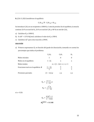 15	
	
6.	(CA-11.20)	Considérese	el	equilibrio		
C2	H6	(g)	D			C2H4	(g)	+	H2	(g)	
Se	introduce	C2H6	en	un	recipiente	a	1000	K	y	1	atm	de	presión.	En	el	equilibrio,	la	mezcla	
contiene	26	%	en	mol	de	H2,	26	%	en	mol	de	C2H4	y	48	%	en	mol	de	C2H6.	
a) Calcúlese	Kp	a	1000	K.	
b) Si	DH°	=	137.0	kJ/mol,	calcúlese	el	valor	de	Kp	a	298	K.	
c) Calcúlese	DG°	para	esta	reacción	a	298	K.	
SOLUCIÓN	
a) Primero	expresemos	Kp	en	función	del	grado	de	disociación,	tomando	en	cuenta	los	
porcentajes	que	indica	el	problema:	
	 C2	H6	 C2H4	 H2	
Moles	iniciales	 1	 0	 0	
Moles	en	el	equilibrio	 1	-	2x	 x	 x	
Moles	totales		 nT	=	(1	–	2x)	+	x	+	x	=	1		
Fracciones	mol	en	el	equilibrio:	X	 1 − 2𝑥
1
	
𝑥
1
	
𝑥
1
	
Presiones	parciales	 (1 − 2𝑥)	𝑝	 𝑥	𝑝	 𝑥	𝑝	
	
𝐾T = 	
𝑥 ∗ 	𝑥
1 − 2𝑥
	𝑝	
𝐾T = 	
𝑥]
	𝑝
1 − 	2𝑥
	
si	x	=	0.26	
𝐾T = 	
0.26]
∗ 1
1 − 	0.52
	
𝑲𝒑
𝟏𝟎𝟎𝟎	𝑲
= 𝟎. 𝟏𝟒𝟎	
	
 