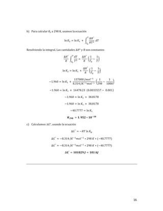 16	
	
b) Para	calcular	Kp	a	298	K,	usamos	la	ecuación	
ln 𝐾] = ln 𝐾,	 +	
∆𝐻°
𝑅𝑇]
	𝑑𝑇
u
uv
	
Resolviendo	la	integral.	Las	cantidades	∆𝐻°	y	R	son	constantes	
∆𝐻°
𝑅
	
𝑑𝑇
𝑇]
u
uv
= 	
∆𝐻°
𝑅
	
1
𝑇$
−	
1
𝑇
	
ln 𝐾] = ln 𝐾,	 +	
∆𝐻°
𝑅
	
1
𝑇$
−	
1
𝑇
	
−1.960 = ln 𝐾,	 +	
137000	𝐽𝑚𝑜𝑙+,
8.314	𝐽𝐾+,𝑚𝑜𝑙+,
	
1
298
−	
1
1000
	
−1.960 = ln 𝐾,	 + 	16478.23		 0.0033557 − 	0.001 	
−1.960 = ln 𝐾,	 + 	38.8178	
−1.960 = ln 𝐾,	 + 	38.8178	
−40.7777 = ln 𝐾,		
𝑲𝟐𝟗𝟖	 = 𝟏. 𝟗𝟓𝟐 ∗ 𝟏𝟎+𝟏𝟖
	
c) Calculamos	DG°,	usando	la	ecuación		
∆𝐺°
= −𝑅𝑇 ln 𝐾T	
∆𝐺°
= −8.314	𝐽𝐾+,
𝑚𝑜𝑙+,
∗ 298	𝐾 ∗ (−40.7777)	
∆𝐺°
= −8.314	𝐽𝐾+,
𝑚𝑜𝑙+,
∗ 298	𝐾 ∗ (−40.7777)	
∆𝑮°
= 𝟏𝟎𝟏𝟎𝟐𝟗	𝑱 = 𝟏𝟎𝟏	𝒌𝑱	
	
	
	 	
 