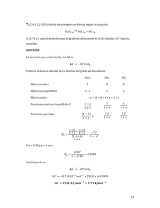 17	
7.	(CA-11.23)	El	trióxido	de	nitrógeno	se	disocia	según	la	ecuación:		
N2O3	(g)	D	NO2	(g)	+	NO	(g)	
A	25	ºC	y	1	atm	de	presión	total,	el	grado	de	disociación	es	0.30.	Calcular	DG	º	para	la	
reacción.		
SOLUCIÓN	
La	ecuación	que	relaciona	Kp	con	DG	es		
∆𝐺°
= −𝑅𝑇 ln 𝐾T	
Primero	debemos	calcular	Kp	en	función	del	grado	de	disociación	
	 N2O3	 NO2	 NO	
Moles	iniciales	 1	 0	 0	
Moles	en	el	equilibrio	 1	-	x	 x	 x	
Moles	totales		 nT	=	(1	–x)	+	x	+	x	=	1	+	x	
Fracciones	mol	en	el	equilibrio	X	 1 − 𝑥
1 + 𝑥
	
𝑥
1 + 𝑥
	
𝑥
1 + 𝑥
	
Presiones	parciales	 (1 − 𝑥)
1 + 𝑥
	𝑝	
𝑥	𝑝
1 + 𝑥
	
𝑥	𝑝
1 + 𝑥
	
	
𝐾T =
𝑥 ∗ 𝑝
1 + 𝑥
∗	
𝑥 ∗ 𝑝
1 + 𝑥
1 + 𝑥 𝑝
1 + 𝑥
= 	
𝑥]
𝑝
1 −	𝑥]
	
Si	x	=	0.30	y	p	=	1	atm	
𝐾T =
0.30]
1 −	0.30]
= 0.0989	
Sustituyendo	en		
∆𝐺°
= −𝑅𝑇 ln 𝐾T	
∆𝐺°
= −8.314	𝐽𝐾+,
𝑚𝑜𝑙+,
∗ 298	𝐾 ∗ ln 0.0989	
∆𝑮°
= 𝟓𝟕𝟑𝟐. 𝟐𝟐	𝑱𝒎𝒐𝒍+𝟏
= 𝟓. 𝟕𝟑	𝒌𝑱𝒎𝒐𝒍+𝟏
	
 