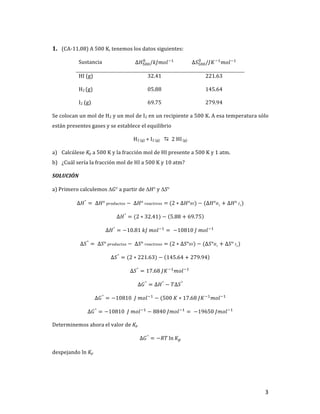 3	
1. (CA-11.08)	A	500	K,	tenemos	los	datos	siguientes:	
Sustancia	 Δ𝐻#$$
$
/𝑘𝐽𝑚𝑜𝑙+,
	 Δ𝑆#$$
$
/𝐽𝐾+,
𝑚𝑜𝑙+,
	
HI	(g)	 32.41	 221.63	
H2	(g)	 05.88	 145.64	
I2	(g)	 69.75	 279.94	
Se	colocan	un	mol	de	H2	y	un	mol	de	I2	en	un	recipiente	a	500	K.	A	esa	temperatura	sólo	
están	presentes	gases	y	se	establece	el	equilibrio	
H2	(g)	+	I2	(g)	 D		2	HI	(g)	
a) Calcúlese	Kp	a	500	K	y	la	fracción	mol	de	HI	presente	a	500	K	y	1	atm.		
b) ¿Cuál	sería	la	fracción	mol	de	HI	a	500	K	y	10	atm?	
SOLUCIÓN	
a)	Primero	calculemos	DG°	a	partir	de	DH°	y	DS°	
∆𝐻°
= 	∆𝐻°	𝑝𝑟𝑜𝑑𝑢𝑐𝑡𝑜𝑠 −	∆𝐻°	𝑟𝑒𝑎𝑐𝑡𝑖𝑣𝑜𝑠 =	(2 ∗ ∆𝐻°𝐻𝐼) − (∆𝐻°𝐻2 + ∆𝐻°	𝐼2)	
∆𝐻°
= (2 ∗ 32.41) − 5.88 + 69.75 		
∆𝐻°
= −10.81	𝑘𝐽	𝑚𝑜𝑙+,
= 	−10810	𝐽	𝑚𝑜𝑙+,
		
∆𝑆°
= 	∆𝑆°	𝑝𝑟𝑜𝑑𝑢𝑐𝑡𝑜𝑠 −	∆𝑆°	𝑟𝑒𝑎𝑐𝑡𝑖𝑣𝑜𝑠 =	(2 ∗ ∆𝑆°𝐻𝐼) − (∆𝑆°𝐻2 + ∆𝑆°	𝐼2)	
∆𝑆°
= (2 ∗ 221.63) − 145.64 + 279.94 		
∆𝑆°
= 17.68	𝐽𝐾+,
𝑚𝑜𝑙+,
		
∆𝐺°
= ∆𝐻°
− 𝑇∆𝑆°
	
∆𝐺°
= −10810		𝐽	𝑚𝑜𝑙+,
− (500	𝐾 ∗ 17.68	𝐽𝐾+,
𝑚𝑜𝑙+,
	
∆𝐺°
= −10810		𝐽	𝑚𝑜𝑙+,
− 8840	𝐽𝑚𝑜𝑙+,
= 	−19650	𝐽𝑚𝑜𝑙+,
	
Determinemos	ahora	el	valor	de	Kp	
∆𝐺°
= −𝑅𝑇 ln 𝐾T	
despejando	ln	Kp		
 