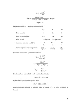 4	
ln 𝐾T =
−	∆𝐺°
𝑅𝑇
	
ln 𝐾T =
19650	𝐽	𝑚𝑜𝑙+,
8.314	𝐽	𝐾+,𝑚𝑜𝑙+, 500	𝐾
= 	4.7269	
𝑲𝒑
𝟓𝟎𝟎
= 𝟏𝟏𝟑	
La	fracción	mol	de	HI	a	la	temperatura	de	500	K	
	 H2	 I2	 HI	
Moles	iniciales	 1	 0	 0	
Moles	en	el	equilibrio	 1	-	x	 1-	x	 2x	
Moles	totales		 nT	=	(1	–	x)	+	(1	–	x)	+	2x	=	2	
Fracciones	mol	en	el	equilibrio	 1	– 	𝑥
2
	
1 − 𝑥
2
	
2𝑥
2
	
Presiones	parciales	en	el	equilibrio	 1	– 	𝑥
2
	𝑝	
1	– 	𝑥
2
	𝑝	
2𝑥
2
	𝑝	
Se	escribe	la	constante	Kp	en	términos	de	“x”	
𝐾T =
(𝑝	𝐻𝐼)]
𝑝𝐻] ∗ 𝑝𝐼]
	
𝐾T =
(
2𝑥
2
𝑝)]
1	– 	𝑥
2
	𝑝 ∗
1	– 	𝑥
2
	𝑝
	
𝐾T =
4𝑥]
1 − 2𝑥 + 𝑥]
	
El	valor	de	Kp	no	está	influido	por	la	presión.	Resolviendo	
113	 1 − 2𝑥 + 𝑥]
= 	4𝑥]
	
Escribiendo	la	ecuación	de	segundo	grado	
109𝑥]
− 226𝑥 + 113 = 0	
Resolviendo	 esta	 ecuación	 de	 segundo	 grado	 de	 forma:	 𝑎𝑥]
+ 𝑏𝑥 + 𝑐 = 0,	 usamos	 la	
fórmula	
 