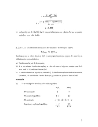 5	
𝑥 =
−𝑏 ± 𝑏] − 4𝑎𝑐
2𝑎
	
𝑥 =
226 ± 226] − 4	 109 ∗ 113
2 ∗ 109
	
𝒙 = 𝟎. 𝟖𝟒𝟏	
c) La	fracción	mol	de	HI	a	500	K	y	10	atm,	sería	la	misma	que	a	1	atm.	Porque	la	presión	
no	influye	en	el	valor	de	Kp	.	
	
	
2.	(CA-11.12)	Considérese	la	disociación	del	tetraóxido	de	nitrógeno	a	25	°C	
N2O4	(g)		 D			2	NO2	(g)		
Supóngase	que	se	coloca	1	mol	de	N2O4	en	un	recipiente	con	una	presión	de1	atm.	Con	la	
tabla	de	datos	termodinámicos	
a) Calcúlense	el	grado	de	disociación	
b) Si	se	introducen	5	moles	de	argón	y	se	coloca	la	mezcla	bajo	una	presión	total	de	1	
atm,	¿cuál	es	el	grado	de	disociación?	
c) El	sistema	alcanza	el	equilibrio	como	en	a).	Si	el	volumen	del	recipiente	se	mantiene	
constante	y	se	introducen	5	moles	de	argón,	¿cuál	será	el	grado	de	disociación?	
SOLUCIÓN	
a) Si	“x	“	es	el	grado	de	disociación	en	el	equilibrio	
	 N2O4	 2	NO2	
Moles	iniciales	 1	 0	
Moles	en	el	equilibrio	 1	-	x	 2	x	
Moles	totales	 nT	=	(1	–	x)	+	2x	=	1	+	x	
Fracciones	mol	en	el	equilibrio	
	
1 − 𝑥
1 + 𝑥
	
2𝑥
1 + 𝑥
	
 