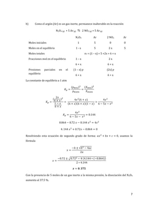 7	
b) Como	el	argón	(Ar)	es	un	gas	inerte,	permanece	inalterable	en	la	reacción	
N2O4	(g)		+	5	Ar	(g) D			2	NO2	(g)	+	5	Ar	(g)	
	 N2O4	 Ar	 2	NO2	 Ar	
Moles	iniciales	 1	 5	 0	 0	
Moles	en	el	equilibrio	 1	-	x	 5	 2	x	 5	
Moles	totales		 nT	=	(1	–	x)	+	5	+2x	=	6	+	x	
Fracciones	mol	en	el	equilibrio	 1	–	x	
6	+	x	
	 2	x	
6	+	x	
	
Presiones	 parciales	 en	 el	
equilibrio	
(1	–	x)	p	
6	+	x	
	 (2x)	p	
6	+	x	
	
La	constante	de	equilibrio	a	1	atm		
𝐾T =
(𝑝cd])]
𝑝c]de
=
(𝑋cd])]
𝑋c]de
	
𝐾T =
(
2𝑥
6 + 𝑥
)]
1 − 𝑥	
6 + 𝑥
= 	
4𝑥]
(6 + 𝑥)
6 + 𝑥 6 + 𝑥 (1 − 𝑥)
=
4𝑥]
6 − 5𝑥 − 𝑥]
	
𝐾T =
4𝑥]
6 − 5𝑥 −	𝑥]
= 0.144	
0.864 − 0.72	𝑥 − 0.144	𝑥]
= 4𝑥]
	
4. 144	𝑥]
+ 0.72𝑥 − 0.864 = 0	
Resolviendo	 esta	 ecuación	 de	 segundo	 grado	 de	 forma:	 𝑎𝑥]
+ 𝑏𝑥 + 𝑐 = 0,	 usamos	 la	
fórmula	
𝑥 =
−𝑏 ± 𝑏] − 4𝑎𝑐
2𝑎
	
𝑥 =
−0.72 ± 0.72] − 4	 4.144 ∗ (−0.864)
2 ∗ 4.144
	
𝒙 = 𝟎. 𝟑𝟕𝟓	
Con	la	presencia	de	5	moles	de	un	gas	inerte	a	la	misma	presión,	la	disociación	del	N2O4	
aumenta	al	37.5	%.	
 