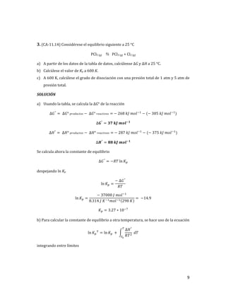 9	
	
3.	(CA-11.14)	Considérese	el	equilibrio	siguiente	a	25	°C	
PCl5	(g)		 D			PCl3	(g)	+	Cl2	(g)	
a) A	partir	de	los	datos	de	la	tabla	de	datos,	calcúlense	∆G	y	∆H	a	25	°C.	
b) Calcúlese	el	valor	de	Kp	a	600	K.		
c) A	600	K,	calcúlese	el	grado	de	disociación	con	una	presión	total	de	1	atm	y	5	atm	de	
presión	total.	
SOLUCIÓN	
a) Usando	la	tabla,	se	calcula	la	∆G°	de	la	reacción	
∆𝐺°
= 	∆𝐺°	𝑝𝑟𝑜𝑑𝑢𝑐𝑡𝑜𝑠 −	∆𝐺°	𝑟𝑒𝑎𝑐𝑡𝑖𝑣𝑜𝑠 =	−	268	𝑘𝐽	𝑚𝑜𝑙+,
− (−	305	𝑘𝐽	𝑚𝑜𝑙+,
)	
∆𝑮°
= 𝟑𝟕	𝒌𝑱	𝒎𝒐𝒍+𝟏
	
∆𝐻°
= 	∆𝐻°	𝑝𝑟𝑜𝑑𝑢𝑐𝑡𝑜𝑠 −	∆𝐻°	𝑟𝑒𝑎𝑐𝑡𝑖𝑣𝑜𝑠 =	−	287	𝑘𝐽	𝑚𝑜𝑙+,
− (−	375	𝑘𝐽	𝑚𝑜𝑙+,
)	
∆𝑯°
= 𝟖𝟖	𝒌𝑱	𝒎𝒐𝒍+𝟏
	
Se	calcula	ahora	la	constante	de	equilibrio	
∆𝐺°
= −𝑅𝑇 ln 𝐾T	
despejando	ln	Kp		
ln 𝐾T =
−	∆𝐺°
𝑅𝑇
	
ln 𝐾T =
−	37000	𝐽	𝑚𝑜𝑙+,
8.314	𝐽	𝐾+,𝑚𝑜𝑙+, 298	𝐾
= 	−14.9	
𝐾T = 3.27 ∗ 10+t
	
b)	Para	calcular	la	constante	de	equilibrio	a	otra	temperatura,	se	hace	uso	de	la	ecuación	
ln 𝐾T
u
= ln 𝐾T	 +	
∆𝐻°
𝑅𝑇]
	𝑑𝑇
u
uv
	
integrando	entre	límites	
 