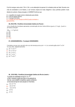 O pH do sangue varia entre 7,35 e 7,45, e uma alteração de apenas 0,4 unidades pode ser fatal. Durante uma
crise de ansiedade ou de histeria, o ser humano respira de modo ofegante e seus pulmões perdem muito
dióxido de carbono. Nessa situação, é CORRETO afirmar que:
A - o equilíbrio da reação acima é deslocado para direita.
B - o pH do sangue diminui.
C - o sangue fica ácido.
D - a injeção de uma solução de NH4Cl pode combater a
perda de CO2.
06. (PUC-PR) - Pontifícia Universidade Católica do Paraná -
07. (CESGRANRIO/RJ) - Fundação CESGRANRIO -
08. (PUC-RIO) - Pontifícia Universidade Católica do Rio de Janeiro -
A -
B -
C -
D -
E -
A - 3,0
B - 5,0
C - 7,0
D - 9,0
E - 11,0
A -
B -
C -
D -
E -
 