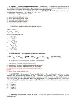 10. (UFF/RJ) - Universidade Federal Fluminense - Sabe-se que: "A constante de hidrólise de um sal
derivado de ácido forte e de base fraca é igual à razão entre a constante de ionização da água (constante da
autoprotólise) e a constante de ionização da base fraca, a uma dada temperatura."
Em particular, considere uma solução de cloreto de amônio (NH4Cl) 0,10 M, admitindo que tal cloreto esteja
completamente dissociado (α =100%) e que Kb =1,0 x 10–5.
Neste caso, a solução do sal terá caráter:
A - básico, devido à hidrólise do ânion;
B - neutro, devido à hidrólise do cátion;
C - básico, devido à hidrólise do cátion;
D - ácido, devido à hidrólise do ânion;
E - ácido, devido à hidrólise do cátion.
11. (AMAM/RJ) - Academia Militar das Agulhas Negras -
A -
B -
C -
D -
12. (MACKENZIE/SP) - Universidade Presbiteriana Mackenzie -
Da reação acima equacionada, pode-se afirmar que o equilíbrio:
A - desloca-se no sentido 2, se a pressão aumentar.
B - desloca-se no sentido 1, se a concentração do Cl2 aumentar.
C - desloca-se no sentido 1, se for adicionado um catalisador.
D - desloca-se no sentido 2, se a concentração de gás oxigênio
diminuir.
E - não se altera, se a pressão diminuir.
13. (UFSCAR/SP) - Universidade Federal de São Carlos - Em um laboratório químico, um aluno
identificou três recipientes com as letras A, B e C. Utilizando água destilada (pH = 7), o aluno dissolveu
quantidades suficientes para obtenção de soluções aquosas 0,1 mol/L de cloreto de sódio, NaCl, acetato de
sódio, CH3COONa, e cloreto de amônio, NH4Cl, nos recipientes A, B e C, respectivamente. Após a dissolução,
o aluno mediu o pH das soluções dos recipientes A, B, C. Os valores corretos obtidos foram, respectivamente,
A - = 7, > 7 e < 7
B - = 7, < 7 e > 7
C - > 7, > 7 e > 7
D - < 7, < 7 e < 7
E - = 7, = 7 e < 7
14. (UFG/GO) - Universidade Federal de Goiás - Os seguintes gráficos apresentam variáveis de uma
reação química.
 