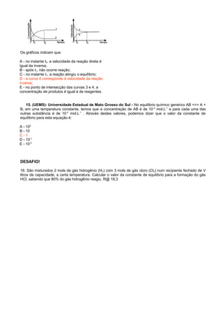 Os gráficos indicam que:
A - no instante t2, a velocidade da reação direta é
igual da inversa;
B - após t1, não ocorre reação;
C - no instante t1, a reação atingiu o equilíbrio;
D - a curva 4 corresponde à velocidade da reação
inversa;
E - no ponto de intersecção das curvas 3 e 4, a
concentração de produtos é igual à de reagentes.
15. (UEMS)- Universidade Estadual de Mato Grosso do Sul - No equilíbrio químico genérico AB <=> A +
B, em uma temperatura constante, temos que a concentração de AB é de 10-4
mol.L-1
e para cada uma das
outras substância é de 10-2
mol.L-1
. Através destes valores, podemos dizer que o valor da constante de
equilíbrio para esta equação é:
A - 102
B - 10
C - 1
D - 10-1
E - 10-2
DESAFIO!
16. São misturados 2 mols de gás hidrogênio (H2) com 3 mols de gás cloro (Cl2) num recipiente fechado de V
litros de capacidade, a certa temperatura. Calcular o valor da constante de equilíbrio para a formação do gás
HCl, sabendo que 80% do gás hidrogênio reagiu. R@ 18,3
 
