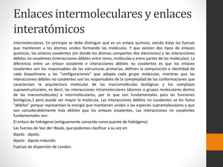 Enlaces intermoleculares y enlaces 
interatómicos 
Intermoleculares. En principio se debe distinguir qué es un enlace químico, siendo éstas las fuerzas 
que mantienen a los átomos unidos formando las moléculas. Y que existen dos tipos de enlaces 
químicos, los enlaces covalentes (en donde los átomos comparten dos electrones) y las interacciones 
débiles no covalentes (interacciones débiles entre iones, moléculas y entre partes de las moléculas). La 
diferencia entre un enlace covalente e interacciones débiles no covalentes es que los enlaces 
covalentes son los responsables de las estructuras primarias, definen la composición e identidad de 
cada biopolímero y las "configuraciones" que adopta cada grupo molecular, mientras que las 
interacciones débiles no covalentes son las responsables de la complejidad de las conformaciones que 
caracterizan la arquitectura molecular de las macromoléculas biológicas y los complejos 
supraestructurales, es decir, las interacciones intramoleculares (átomos o grupos moleculares dentro 
de las macromoléculas) e intermoleculares, por lo que son fundamentales para las funciones 
biológicas,1 pero puede ser mayor la molécula. Las interacciones débiles no covalentes se les llama 
"débiles" porque representan la energía que mantienen unidas a las especies supramoleculares y que 
son considerablemente más débiles que los enlaces covalentes. Las interacciones no covalentes 
fundamentales son: 
El enlace de hidrógeno (antiguamente conocido como puente de hidrógeno) 
Las fuerzas de Van derWaals, que podemos clasificar a su vez en: 
dipolo - dipolo. 
dipolo - dipolo inducido. 
Fuerzas de dispersión de London. 
 