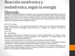 Reacción exotérmica y 
endotérmica, según la energía 
liberada Se denomina reacción exotérmica a cualquier reacción química que desprenda energía, ya sea como 
luz o calor,1 o lo que es lo mismo: con una variación negativa de la entalpía; es decir: -ΔH. El prefijo exo 
significa «hacia fuera». Por lo tanto se entiende que las reacciones exotérmicas liberan energía. 
Considerando que A, B, C y D representen sustancias genéricas, el esquema general de una reacción 
exotérmica se puede escribir de la siguiente manera: 
A + B → C + D + calor 
Ocurre principalmente en las reacciones de oxidación. Cuando éstas son intensas pueden generar 
fuego. Si dos átomos de hidrógeno reaccionan entre sí e integran una molécula, el proceso es 
exotérmico. 
H + H = H2 
ΔH = -104 kcal/mol 
Son cambios exotérmicos las transiciones de gas a líquido (condensación) y de líquido a sólido 
(solidificación). Un ejemplo de reacción exotérmica es la combustión. La reacción contraria, que 
consume energía, se denomina endotérmica. 
Se denomina reacción endotérmica a cualquier reacción química que absorbe energía. 
Si hablamos de entalpía (H), una reacción endotérmica es aquella que tiene un incremento de entalpía 
o ΔH positivo. Es decir, la energía que poseen los productos es mayor a la de los reactivos. 
Las reacciones endotérmicas y especialmente las relacionadas con el amoníaco impulsaron una 
próspera industria de generación de hielo a principios del siglo XIX. Actualmente el frío industrial se 
genera con electricidad en máquinas frigoríficas. 
 