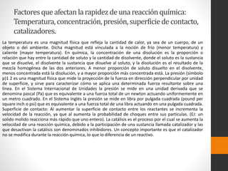 Factores que afectan la rapidez de una reacción química: 
Temperatura, concentración, presión, superficie de contacto, 
catalizadores. 
La temperatura es una magnitud física que refleja la cantidad de calor, ya sea de un cuerpo, de un 
objeto o del ambiente. Dicha magnitud está vinculada a la noción de frío (menor temperatura) y 
caliente (mayor temperatura). En química, la concentración de una disolución es la proporción o 
relación que hay entre la cantidad de soluto y la cantidad de disolvente, donde el soluto es la sustancia 
que se disuelve, el disolvente la sustancia que disuelve al soluto, y la disolución es el resultado de la 
mezcla homogénea de las dos anteriores. A menor proporción de soluto disuelto en el disolvente, 
menos concentrada está la disolución, y a mayor proporción más concentrada está. La presión (símbolo 
p)1 2 es una magnitud física que mide la proyección de la fuerza en dirección perpendicular por unidad 
de superficie, y sirve para caracterizar cómo se aplica una determinada fuerza resultante sobre una 
línea. En el Sistema Internacional de Unidades la presión se mide en una unidad derivada que se 
denomina pascal (Pa) que es equivalente a una fuerza total de un newton actuando uniformemente en 
un metro cuadrado. En el Sistema Inglés la presión se mide en libra por pulgada cuadrada (pound per 
square inch o psi) que es equivalente a una fuerza total de una libra actuando en una pulgada cuadrada. 
Superficie de contacto: Al aumentar la superficie de contacto entre los reactantes se incrementa la 
velocidad de la reacción, ya que al aumenta la probabilidad de choques entre sus particulas. (EJ: un 
solido molido reacciona más rápido que uno entero). La catálisis es el proceso por el cual se aumenta la 
velocidad de una reacción química, debido a la participación de una sustancia llamada catalizador y las 
que desactivan la catálisis son denominados inhibidores. Un concepto importante es que el catalizador 
no se modifica durante la reacción química, lo que lo diferencia de un reactivo. 
 