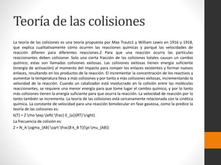 Teoría de las colisiones 
La teoría de las colisiones es una teoría propuesta por Max Trautz1 y William Lewis en 1916 y 1918, 
que explica cualitativamente cómo ocurren las reacciones químicas y porqué las velocidades de 
reacción difieren para diferentes reacciones.2 Para que una reacción ocurra las partículas 
reaccionantes deben colisionar. Solo una cierta fracción de las colisiones totales causan un cambio 
químico; estas son llamadas colisiones exitosas. Las colisiones exitosas tienen energía suficiente 
(energía de activación) al momento del impacto para romper los enlaces existentes y formar nuevos 
enlaces, resultando en los productos de la reacción. El incrementar la concentración de los reactivos y 
aumentar la temperatura lleva a más colisiones y por tanto a más colisiones exitosas, incrementando la 
velocidad de la reacción. Cuando un catalizador está involucrado en la colisión entre las moléculas 
reaccionantes, se requiere una menor energía para que tome lugar el cambio químico, y por lo tanto 
más colisiones tienen la energía suficiente para que ocurra la reacción. La velocidad de reacción por lo 
tanto también se incrementa. La teoría de las colisiones está cercanamente relacionada con la cinética 
química. La constante de velocidad para una reacción bimolecular en fase gaseosa, como la predice la 
teoría de las colisiones es: 
k(T) = Z rho exp left( frac{-E_{a}}{RT} right). 
La frecuencia de colisión es: 
Z = N_A sigma_{AB} sqrt frac{8 k_B T}{pi mu_{AB}} 
 