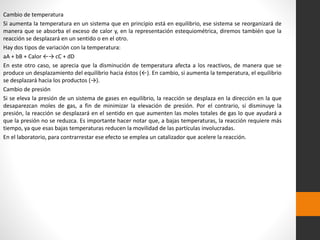 Cambio de temperatura 
Si aumenta la temperatura en un sistema que en principio está en equilibrio, ese sistema se reorganizará de 
manera que se absorba el exceso de calor y, en la representación estequiométrica, diremos también que la 
reacción se desplazará en un sentido o en el otro. 
Hay dos tipos de variación con la temperatura: 
aA + bB + Calor ←→ cC + dD 
En este otro caso, se aprecia que la disminución de temperatura afecta a los reactivos, de manera que se 
produce un desplazamiento del equilibrio hacia éstos (←). En cambio, si aumenta la temperatura, el equilibrio 
se desplazará hacia los productos (→). 
Cambio de presión 
Si se eleva la presión de un sistema de gases en equilibrio, la reacción se desplaza en la dirección en la que 
desaparezcan moles de gas, a fin de minimizar la elevación de presión. Por el contrario, si disminuye la 
presión, la reacción se desplazará en el sentido en que aumenten las moles totales de gas lo que ayudará a 
que la presión no se reduzca. Es importante hacer notar que, a bajas temperaturas, la reacción requiere más 
tiempo, ya que esas bajas temperaturas reducen la movilidad de las partículas involucradas. 
En el laboratorio, para contrarrestar ese efecto se emplea un catalizador que acelere la reacción. 
