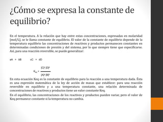 ¿Cómo se expresa la constante de 
equilibrio? 
En el temperatura. A la relación que hay entre estas concentraciones, expresadas en molaridad 
[mol/L], se le llama constante de equilibrio. El valor de la constante de equilibrio depende de la 
temperatura equilibrio las concentraciones de reactivos y productos permanecen constantes en 
determinadas condiciones de presión y del sistema, por lo que siempre tiene que especificarse. 
Así, para una reacción reversible, se puede generalizar: 
aA + bB cC + dD 
[C]c [D]d 
Keq = ▬▬▬▬ 
[A]a [B]b 
En esta ecuación Keq es la constante de equilibrio para la reacción a una temperatura dada. Ésta 
es una expresión matemática de la ley de acción de masas que establece: para una reacción 
reversible en equilibrio y a una temperatura constante, una relación determinada de 
concentraciones de reactivos y productos tiene un valor constante Keq. 
En el equilibrio, las concentraciones de los reactivos y productos pueden variar, pero el valor de 
Keq permanece constante si la temperatura no cambia. 
 