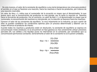 De esta manera, el valor de la constante de equilibrio a una cierta temperatura nos sirve para predecir 
el sentido en el que se favorece una reacción, hacia los reactivos o hacia los productos, por tratarse de 
una reacción reversible. 
Un valor de Keq > 1, indica que el numerador de la ecuación es mayor que el denominador, lo que 
quiere decir que la concentración de productos es más grande, por lo tanto la reacción se favorece 
hacia la formación de productos. Por el contrario, un valor de Keq < 1, el denominador es mayor que el 
numerador, la concentración de reactivos es más grande, así, la reacción se favorece hacia los reactivos. 
Conocer el valor de las constantes de equilibrio es muy importante en la industria, ya que a partir de 
ellas se pueden establecer las condiciones óptimas para un proceso determinado y obtener con la 
mayor eficiencia el producto de interés. 
Cuando todos los reactivos y productos están en disolución, la constante de equilibrio se expresa en 
concentración molar [moles/L]. Si se encuentran en fase gaseosa es más conveniente utilizar presiones 
parciales (P). Los sólidos y los líquidos puros no intervienen en la constante, por considerar que su 
concentración permanece constante. Generalmente al valor de la constante no se le ponen unidades. 
[C]c [D]d 
Keq = Kc = ▬▬▬▬ 
[A]a [B]b 
(Pc)c (Pd)d 
Keq = Kp = ▬▬▬▬ 
(Pa)a (Pb)b 
 
