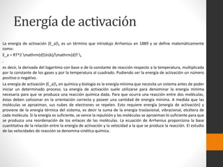 Energía de activación 
La energía de activación (E_a), es un término que introdujo Arrhenius en 1889 y se define matemáticamente 
como: 
E_a = RT^2 mathrm{d}ln(k)/mathrm{d}T , 
. 
es decir, la derivada del logaritmo con base e de la constante de reacción respecto a la temperatura, multiplicada 
por la constante de los gases y por la temperatura al cuadrado. Pudiendo ser la energía de activación un número 
positivo o negativo. 
La energía de activación (E_a), en química y biología es la energía mínima que necesita un sistema antes de poder 
iniciar un determinado proceso. La energía de activación suele utilizarse para denominar la energía mínima 
necesaria para que se produzca una reacción química dada. Para que ocurra una reacción entre dos moléculas, 
éstas deben colisionar en la orientación correcta y poseer una cantidad de energía mínima. A medida que las 
moléculas se aproximan, sus nubes de electrones se repelen. Esto requiere energía (energía de activación) y 
proviene de la energía térmica del sistema, es decir la suma de la energía traslacional, vibracional, etcétera de 
cada molécula. Si la energía es suficiente, se vence la repulsión y las moléculas se aproximan lo suficiente para que 
se produzca una reordenación de los enlaces de las moléculas. La ecuación de Arrhenius proporciona la base 
cuantitativa de la relación entre la energía de activación y la velocidad a la que se produce la reacción. El estudio 
de las velocidades de reacción se denomina cinética química. 
 