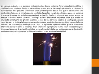 Un ejemplo particular es el que se da en la combustión de una sustancia. Por sí solos el combustible y el 
comburente no producen fuego, es necesario un primer aporte de energía para iniciar la combustión 
autosostenida. Una pequeña cantidad de calor aportada puede bastar para que se desencadene una 
combustión, haciendo la energía calórica aportada el papel de energía de activación y por eso a veces a 
la energía de activación se la llama entalpía de activación. Según el origen de este primer aporte de 
energía se clasifica como: Químico: La energía química exotérmica desprende calor, que puede ser 
empleado como fuente de ignición. Eléctrico: El paso de una corriente eléctrica o un chispazo produce 
calor. Nuclear: La fusión y la fisión nuclear producen calor. Mecánico: Por compresión o fricción, la fuerza 
mecánica de dos cuerpos puede producir calor. Las siguientes representaciones gráficas manifiestan 
diferencias acerca de cómo la presencia de un catalizador (ejemplo una enzima en un proceso biológico) 
disminuye la energía de activación debido a su complementariedad y por tanto provoca una disminución 
en el tiempo requerido para que se forme el producto, o sea, aumenta la velocidad. 
 