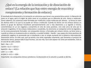 ¿Qué es la energía de la ionización y de disociación de 
enlace? (La relación que hay entre energía de reacción y 
rompimiento y formación de enlaces) 
El resultado de la disociación y la ionización en soluciones que tienen una característica común: la liberación de 
iones en el agua, pero el origen de estos iones es un proceso que es diferente de otra. Iónica o molecular: 
Como sabemos, las sustancias están formadas por moléculas y estas moléculas por átomos . La forma se unen 
los átomos entre sí es que lo va puede ser iónico o molecular. Cuando los bonos son los enlaces iónicos un 
átomo (o grupo de átomos) transfieran permanentemente uno o más electrones a su ligando sí mismo, 
convirtiéndose en un ion negativo y convertirlo en otro de iones positivos. Uno está cerca de otro por la 
atracción magnética. En los enlaces moleculares o covalentes, los electrones se comparten entre los ligandos y 
no los iones previamente formados. Los compuestos iónicos, o formadas por enlaces iónicos, ya tiene iones y, 
cuando se coloca en la presencia de un solvente, o cuando fundido – líquido – que separa los iones positivos de 
solvatación negativo es promovido por el disolvente o por el simple aumento de la distancia intermolecular. 
Disociación iónica: En este caso, que ya existía y los iones separados solamente, que llamamos el proceso de 
disociación iónica, porque todo lo que hicimos, una vez más, fue la de separar los iones pre-existentes. Este es 
el caso de las sales y bases. 
NaCl = Na + + Cl - 
CaCO3 = Ca 2 + + CO 3 2 - 
NaHCO3 = Na + + HCO 3 - 
LiOH = Li + + OH - 
Al (OH) 3 = Al 3 + + 3OH - 
Importante: Los compuestos iónicos someterse a la disociación en la solución y cuando se derrita. 
 