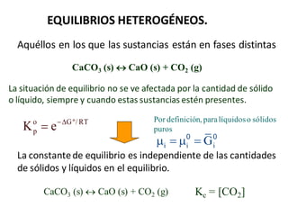 EQUILIBRIOS HETEROGÉNEOS.
Aquéllos en los que las sustancias están en fases distintas
CaCO3 (s)  CaO (s) + CO2 (g)
La situación de equilibrio no se ve afectada por la cantidad de sólido
o líquido, siempre y cuando estas sustancias estén presentes.
La constantede equilibrio es independiente de las cantidades
de sólidos y líquidos en el equilibrio.
CaCO3 (s)  CaO (s) + CO2 (g) Kc = [CO2]
i i i
G
   
0 0
Por definición, paralíquidoso sólidos
puros
o Gº/ RT
p
K e

 