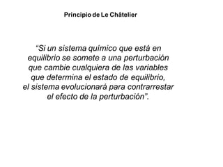 Principio de Le Châtelier
“Si un sistema químico que está en
equilibrio se somete a una perturbación
que cambie cualquiera de las variables
que determina el estado de equilibrio,
el sistema evolucionará para contrarrestar
el efecto de la perturbación”.
 