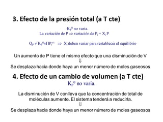 3. Efecto de la presión total (a T cte)
KP
0 no varia.
La variación de P  variación de Pi = Xi P
QP  KP
0Pi
i  Xi deben variar para restablecer el equilibrio
KP
0 no varia.
4. Efecto de un cambio de volumen (a T cte)
La disminución de V conlleva que la concentración de total de
moléculas aumente. El sistema tenderá a reducirla.

Se desplaza hacia donde haya un menor número de moles gaseosos
Un aumento de P tiene el mismo efecto que una disminución de V

Se desplaza hacia donde haya un menor número de moles gaseosos
 