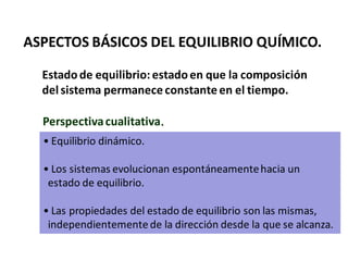 ASPECTOS BÁSICOS DEL EQUILIBRIO QUÍMICO.
Estadode equilibrio: estadoen que la composición
del sistema permanece constante en el tiempo.
• Equilibrio dinámico.
• Los sistemas evolucionan espontáneamentehacia un
estado de equilibrio.
• Las propiedades del estado de equilibrio son las mismas,
independientemente de la dirección desde la que se alcanza.
Perspectivacualitativa.
 