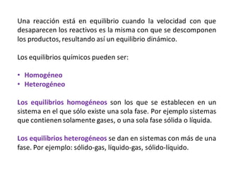 Una reacción está en equilibrio cuando la velocidad con que
desaparecen los reactivos es la misma con que se descomponen
los productos, resultando así un equilibrio dinámico.
Los equilibrios químicos pueden ser:
• Homogéneo
• Heterogéneo
Los equilibrios homogéneos son los que se establecen en un
sistema en el que sólo existe una sola fase. Por ejemplo sistemas
que contienen solamente gases, o una sola fase sólida o líquida.
Los equilibrios heterogéneos se dan en sistemas con más de una
fase. Por ejemplo: sólido-gas, líquido-gas, sólido-líquido.
 