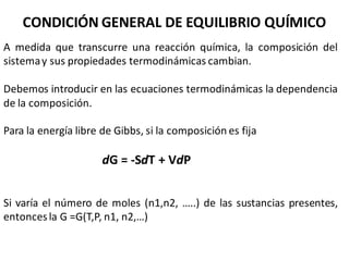 CONDICIÓN GENERAL DE EQUILIBRIO QUÍMICO
A medida que transcurre una reacción química, la composición del
sistemay sus propiedades termodinámicas cambian.
Debemos introducir en las ecuaciones termodinámicas la dependencia
de la composición.
Para la energía libre de Gibbs, si la composición es fija
dG = -SdT + VdP
Si varía el número de moles (n1,n2, …..) de las sustancias presentes,
entoncesla G =G(T,P, n1, n2,…)
 