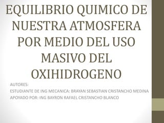 EQUILIBRIO QUIMICO DE
NUESTRA ATMOSFERA
POR MEDIO DEL USO
MASIVO DEL
OXIHIDROGENO
AUTORES:
ESTUDIANTE DE ING MECANICA: BRAYAN SEBASTIAN CRISTANCHO MEDINA
APOYADO POR: ING BAYRON RAFAEL CRISTANCHO BLANCO
 