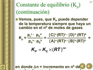 Constante de equilibrio (K p ) (continuación) Vemos, pues, que K P  puede depender de la temperatura siempre que haya un cambio en el nº de moles de gases   p c c  ·  p D d    C  c  (RT) c  ·   D  d  (RT) d  K p  = ———— = ——————————  =   p A a  · p B b    A  a  (RT) a  ·    B  b  (RT) b  en donde   n = incremento en nº de moles de gases (n productos   – n reactivos ) 