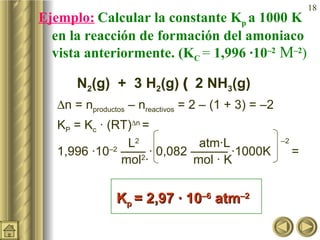 Ejemplo:   Calcular la constante K p  a 1000 K en la reacción de formación del amoniaco vista anteriormente. (K C  =  1,996 ·10 –2  M –2 )   N 2 (g)  +  3 H 2 (g)    2 NH 3 (g)  n = n productos  – n reactivos  = 2 – (1 + 3) = –2 K P  = K c  · (RT)  n  =     L 2     atm·L  –2   1,996 ·10 –2  —— · 0,082 ——— ·1000K  =   mol 2 ·     mol · K  K p  = 2,97 · 10 –6  atm –2   