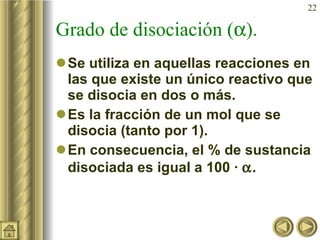 Grado de disociación (  ). Se utiliza en aquellas reacciones en las que existe un único reactivo que se disocia en dos o más. Es la fracción de un mol que se disocia (tanto por 1). En consecuencia, el % de sustancia disociada es igual a 100 ·   . 