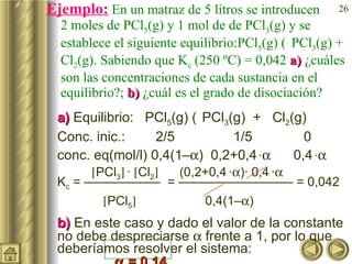 Ejemplo:  En un matraz de 5 litros se introducen  2 moles de PCl 5 (g) y 1 mol de de PCl 3 (g) y se establece el siguiente equilibrio:PCl 5 (g)    PCl 3 (g) + Cl 2 (g). Sabiendo que K c  (250 ºC) = 0,042  a)  ¿cuáles son las concentraciones de cada sustancia en el equilibrio?;  b)  ¿cuál es el grado de disociación? a)  Equilibrio:  PCl 5 (g)     PCl 3 (g)  +  Cl 2 (g) Conc. inic.:  2/5 1/5 0 conc. eq(mol/l) 0,4(1–  )  0,2+0,4   ·    0,4   ·     PCl 3    ·   Cl 2    (0,2+0,4   ·  )· 0,4   ·    K c  = ——————  = ————————— = 0,042     PCl 5      0,4(1–  )  b)  En este caso y dado el valor de la constante no debe despreciarse    frente a 1, por lo que deberíamos resolver el sistema:     = 0,14 