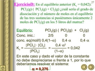EjercicioD:  En el equilibrio anterior (K c  = 0,042):  PCl 5 (g)    PCl 3 (g) + Cl 2 (g) ¿cuál sería el grado de disociación y el número de moles en el equilibrio de las tres sustancias si pusiéramos únicamente 2 moles de PCl 5 (g) en los 5 litros del matraz?  Equilibrio:   PCl 5 (g)    PCl 3 (g)  +  Cl 2 (g) Conc. inic.:  2/5  0 0 conc. eq(mol/l) 0,4(1–  )  0,4   ·    0,4   ·     PCl 3    ·   Cl 2    0,4   ·  2 K c  = ——————  = ———— = 0,042     PCl 5    (1–  )  En este caso y dado el valor de la constante no debe despreciarse    frente a 1, por lo que deberíamos resolver el sistema:    = 0,276 