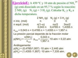 EjercicioE:  A 450 ºC y 10 atm de presión el NH 3  (g) está disociado en un 95,7 % según la reacción: 2 NH 3  (g)    N 2  (g) + 3 H 2  (g). Calcular K C  y K P  a dicha temperatura.  2 NH 3  (g)    N 2  (g) + 3 H 2  (g) n inic. (mol)     n   0   0 n equil. (mol)  n(1–  )  n  /2  3n  /2   0,043 n  0,4785 n  1,4355 n n total  = 0,043 n + 0,4785 n + 1,4355 n = 1,957 n La presión parcial depende de la fracción molar    n(NH 3 )    0,043 n  p(NH 3 ) = ——— ·p total  = ——— ·10 atm = 0,22 atm     n total    1,957 n Análogamente: p(N 2 ) = (0,4785/1,957) ·10 atm = 2,445 atm p(H 2 ) = (1,4355 /1,957) ·10 atm = 7,335 atm.  
