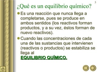 ¿Qué es un equilibrio químico? Es una reacción que nunca llega a completarse, pues se produce en ambos sentidos (los reactivos forman productos, y a su vez, éstos forman de nuevo reactivos). Cuando las concentraciones de cada una de las sustancias que intervienen (reactivos o productos) se estabiliza se llega al   EQUILIBRIO QUÍMICO. 