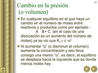 Cambio en la presión  (o volumen) En cualquier equilibrio en el que haya un cambio en el número de moles entre reactivos y productos como por ejemplo :  A    B+ C  (en el caso de una disociación es un aumento del número de moles) ya se vio que K c    c   ·  2  Al aumentar “p” (o disminuir el volumen) aumenta la concentración y eso lleva consigo una menor “  ”, es decir, el equilibrio se desplaza hacia la izquierda que es donde menos moles hay. 