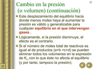Cambio en la presión  (o volumen) (continuación) Este desplazamiento del equilibrio hacia donde menos moles haya al aumentar la presión es válido y generalizable para cualquier  equilibrio  en el que intervengan gases   . Lógicamente, si la presión disminuye, el efecto es el contrario. Si el número de moles total de reactivos es igual al de productos (a+b =c+d) se pueden eliminar todos los volúmenes en la expresión de K c ,   con lo que éste no afecta al equilibrio (y por tanto, tampoco la presión).  