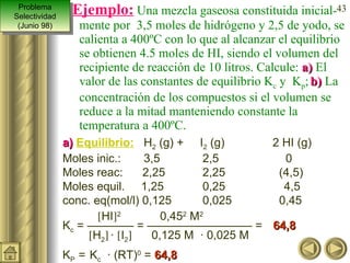 Ejemplo:  Una mezcla gaseosa constituida inicial-mente por  3,5 moles de hidrógeno y 2,5 de yodo, se calienta a 400ºC con lo que al alcanzar el equilibrio se obtienen 4.5 moles de HI, siendo el volumen del recipiente de reacción de 10 litros. Calcule:  a)  El valor de las constantes de equilibrio K c  y  K p ;   b)  La concentración de los compuestos si el volumen se reduce a la mitad manteniendo constante la temperatura a 400ºC. a)   Equilibrio:   H 2  (g) +  I 2  (g)       2 HI (g) Moles inic.:  3,5   2,5   0 Moles reac:  2,25  2,25      (4,5) Moles equil.  1,25  0,25  4,5 conc. eq(mol/l) 0,125  0,025     0,45   HI  2   0,45 2  M 2  K c  = ———— = ————————— =  64,8    H 2    ·   I 2    0,125 M  · 0,025 M K P  =   K c   · (RT) 0  =  64,8 Problema Selectividad (Junio 98) 