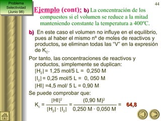 Ejemplo  (cont) :   b)  La concentración de los compuestos si el volumen se reduce a la mitad manteniendo constante la temperatura a 400ºC. b)   En este caso el volumen no influye en el equilibrio, pues al haber el mismo nº de moles de reactivos y productos ,  se eliminan todas las “V” en la expresión de K C . Por tanto, las concentraciones de reactivos y productos, simplemente se duplican:   H 2    = 1,25 mol/5 L =  0,250 M  I 2    = 0,25 mol/5 L =  0, 050 M   HI   =4,5 mol/ 5 L = 0,90 M Se puede comprobar que:    HI  2   (0,90 M) 2  K c  = ———— = ———————— =  64,8    H 2    ·   I 2    0,250 M · 0,050 M Problema Selectividad (Junio 98) 