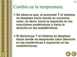 Cambio en la temperatura. Se observa que, al aumentar T el sistema se desplaza hacia donde se consuma calor, es decir, hacia la izquierda en las reacciones exotérmicas y hacia la derecha en las endotérmicas. Si disminuye T el sistema se desplaza hacia donde se desprenda calor (derecha en las exotérmicas e izquierda en las endotérmicas). 