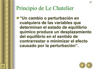 Principio de Le Chatelier “ Un cambio o perturbación en cualquiera de las variables que determinan el estado de equilibrio químico produce un desplazamiento del equilibrio en el sentido de contrarrestar o minimizar el efecto causado por la perturbación”. 